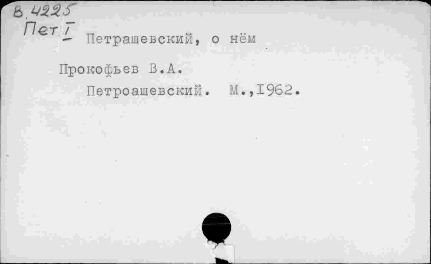 ﻿& ^2.2.-f
Пет T
Петрашевский,
о нём
Прокофьев В.А.
Петроашевский. М.,1962.